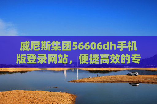 威尼斯集团56606dh手机版登录网站，便捷高效的专属服务平台，威尼斯集团56606dh手机版登录，便捷高效的专属服务平台