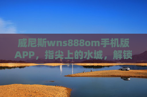 威尼斯wns888om手机版APP，指尖上的水城，解锁便捷旅行新体验，威尼斯wns888om手机版APP，指尖水城，便捷旅行新体验