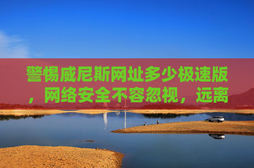 警惕威尼斯网址多少极速版，网络安全不容忽视，远离非法陷阱，警惕威尼斯极速版非法网址，网络安全不容忽视