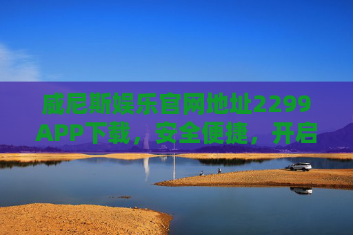 威尼斯娱乐官网地址2299APP下载，安全便捷，开启娱乐新体验，威尼斯娱乐2299APP下载，安全便捷，开启娱乐新体验