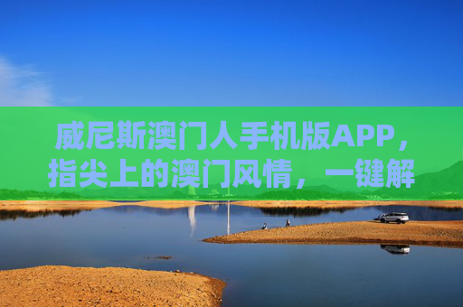 威尼斯澳门人手机版APP，指尖上的澳门风情，一键解锁便捷度假体验，威尼斯澳门人手机版APP，指尖澳门风情，一键解锁便捷度假体验