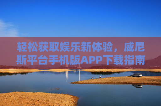 轻松获取娱乐新体验，威尼斯平台手机版APP下载指南，威尼斯手机版APP下载指南，轻松获取娱乐新体验