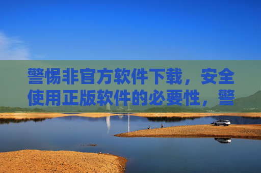 警惕非官方软件下载，安全使用正版软件的必要性，警惕非官方软件下载，安全使用正版软件的必要性