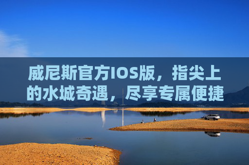 威尼斯官方IOS版，指尖上的水城奇遇，尽享专属便捷体验，威尼斯官方IOS版，指尖上的水城奇遇