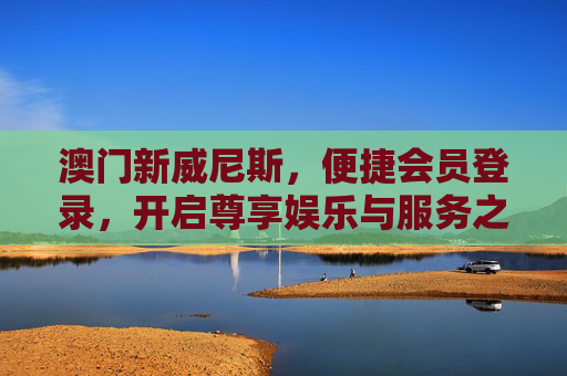 澳门新威尼斯，便捷会员登录，开启尊享娱乐与服务之旅，澳门新威尼斯，便捷会员登录，尊享娱乐服务之旅