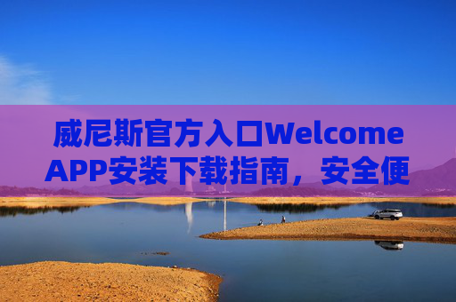 威尼斯官方入口WelcomeAPP安装下载指南，安全便捷，一键开启您的专属之旅，威尼斯官方WelcomeAPP安装下载，安全便捷，一键开启专属之旅