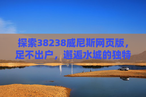 探索38238威尼斯网页版，足不出户，邂逅水城的独特魅力，威尼斯网页版，足不出户邂逅水城独特魅力