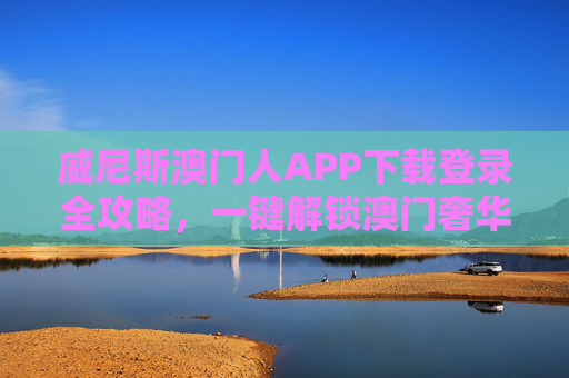 威尼斯澳门人APP下载登录全攻略，一键解锁澳门奢华度假体验，威尼斯澳门人APP下载登录全攻略，一键解锁澳门奢华度假