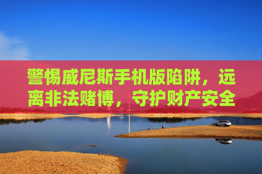 警惕威尼斯手机版陷阱，远离非法赌博，守护财产安全，警惕威尼斯手机版赌博陷阱，守护财产安全