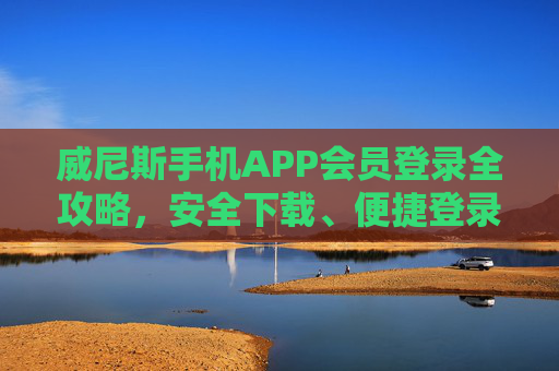 威尼斯手机APP会员登录全攻略，安全下载、便捷登录，解锁专属特权体验，威尼斯手机APP会员登录全攻略，安全下载便捷登录解锁专属特权