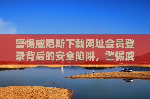 警惕威尼斯下载网址会员登录背后的安全陷阱，警惕威尼斯下载网址会员登录的安全陷阱