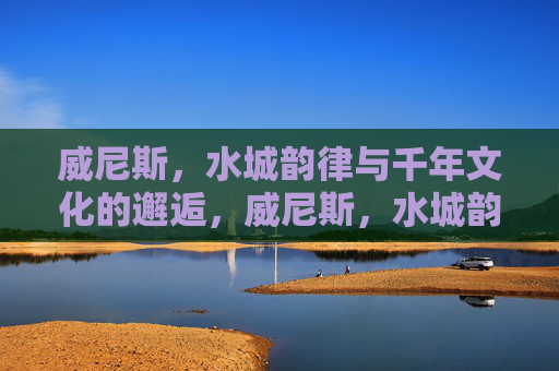 威尼斯，水城韵律与千年文化的邂逅，威尼斯，水城韵律与千年文化的邂逅