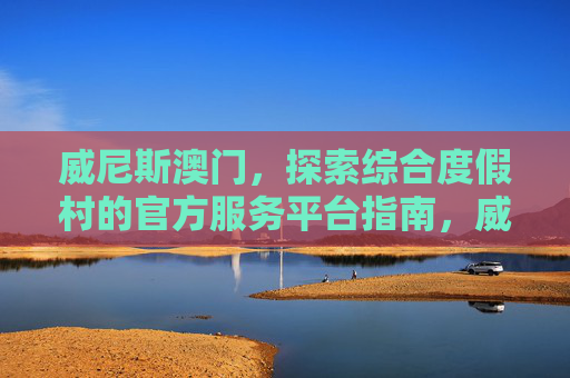 威尼斯澳门，探索综合度假村的官方服务平台指南，威尼斯澳门综合度假村官方服务平台指南