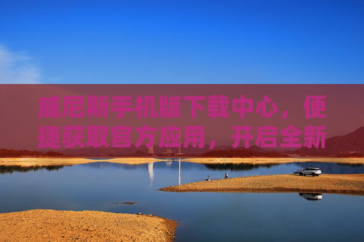 威尼斯手机版下载中心，便捷获取官方应用，开启全新移动体验，威尼斯手机版官方下载中心，便捷获取，开启移动新体验