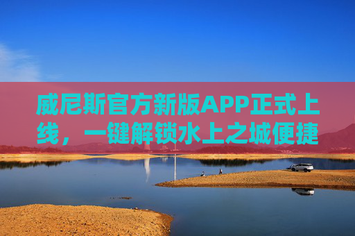 威尼斯官方新版APP正式上线，一键解锁水上之城便捷体验，威尼斯官方新版APP上线 一键解锁水上之城便捷体验