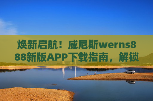 焕新启航！威尼斯werns888新版APP下载指南，解锁水城专属便捷体验，威尼斯werns888新版APP下载指南，焕新启航，解锁水城专属便捷