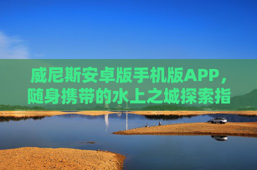 威尼斯安卓版手机版APP，随身携带的水上之城探索指南，威尼斯安卓版，随身水上之城探索指南