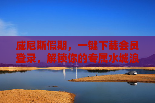 威尼斯假期，一键下载会员登录，解锁你的专属水城浪漫，威尼斯假期，会员一键登录，解锁专属水城浪漫