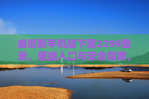 威尼斯手机版下载2299登录，便捷入口与安全指南，威尼斯手机版下载2299登录，便捷入口与安全指南