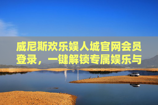威尼斯欢乐娱人城官网会员登录，一键解锁专属娱乐与福利盛宴，威尼斯欢乐娱人城会员登录，一键解锁专属娱乐与福利盛宴