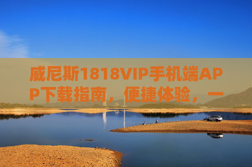 威尼斯1818VIP手机端APP下载指南，便捷体验，一键开启专属服务，威尼斯1818VIP手机端APP下载，便捷体验，一键开启专属服务