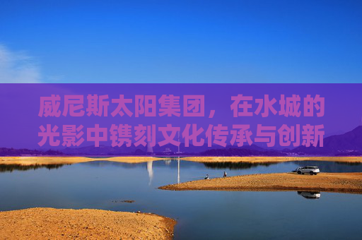 威尼斯太阳集团，在水城的光影中镌刻文化传承与创新答卷，威尼斯太阳集团，水城光影镌刻文化传承创新答卷