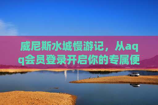 威尼斯水城慢游记，从aqq会员登录开启你的专属便捷之旅，威尼斯水城慢游，aqq会员开启专属便捷之旅
