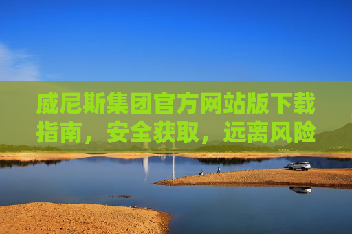 威尼斯集团官方网站版下载指南，安全获取，远离风险，威尼斯集团官方网站版下载指南，安全获取，远离风险