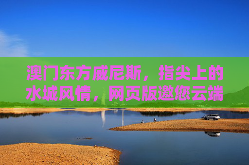 澳门东方威尼斯，指尖上的水城风情，网页版邀您云端漫游，指尖上的澳门东方威尼斯，网页版云端漫游