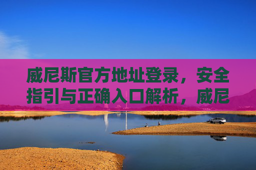 威尼斯官方地址登录，安全指引与正确入口解析，威尼斯官方地址登录安全指引与正确入口解析