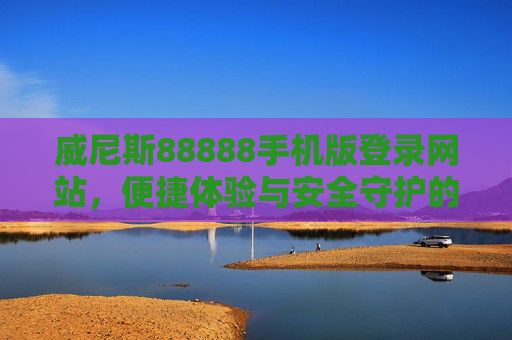 威尼斯88888手机版登录网站，便捷体验与安全守护的双向奔赴，威尼斯88888手机版登录网站，便捷体验与安全守护的双向奔赴