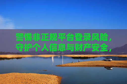 警惕非正规平台登录风险，守护个人信息与财产安全，警惕非正规平台登录风险 守护个人信息财产安全