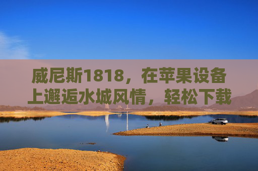 威尼斯1818，在苹果设备上邂逅水城风情，轻松下载体验指南，威尼斯1818，苹果设备邂逅水城风情，轻松下载体验指南