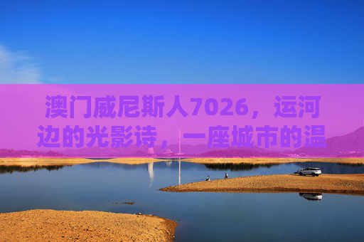澳门威尼斯人7026，运河边的光影诗，一座城市的温柔注脚