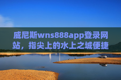 威尼斯wns888app登录网站，指尖上的水上之城便捷指南，指尖上的水上之城，威尼斯wns888app登录便捷指南