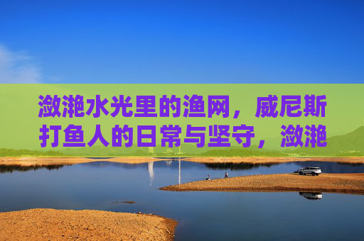 潋滟水光里的渔网，威尼斯打鱼人的日常与坚守，潋滟水光里的威尼斯打鱼人，渔网与日常坚守