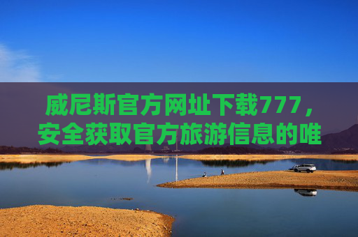 威尼斯官方网址下载777，安全获取官方旅游信息的唯一正确指南，威尼斯官方网址下载777，安全获取官方旅游信息的唯一正确指南