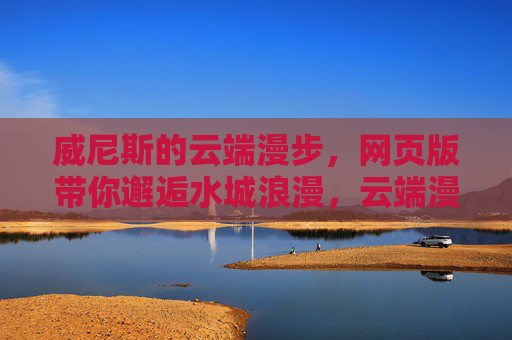 威尼斯的云端漫步，网页版带你邂逅水城浪漫，云端漫步威尼斯，邂逅水城浪漫