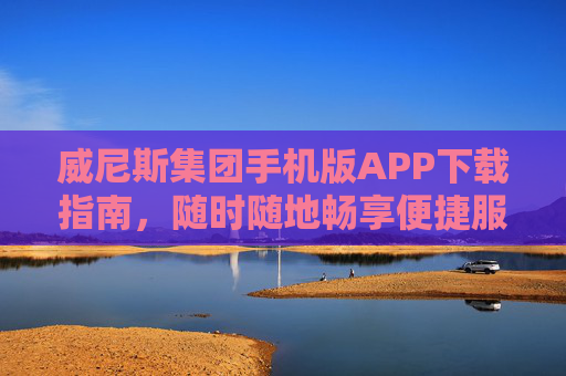 威尼斯集团手机版APP下载指南，随时随地畅享便捷服务，威尼斯集团手机版APP下载指南