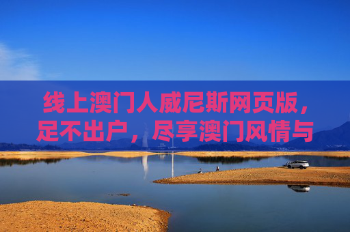 线上澳门人威尼斯网页版，足不出户，尽享澳门风情与便捷服务，线上澳门威尼斯人网页版，足不出户尽享澳门风情与便捷服务