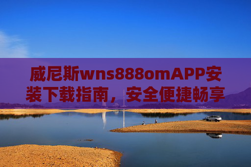 威尼斯wns888omAPP安装下载指南，安全便捷畅享极致体验，威尼斯wns888omAPP安装下载指南，安全便捷，畅享极致体验