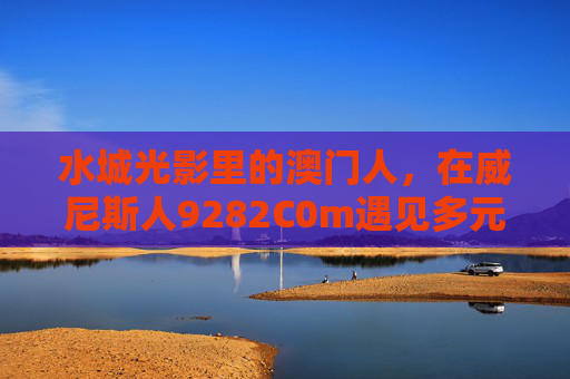 水城光影里的澳门人，在威尼斯人9282C0m遇见多元共生，澳门人在威尼斯人，水城光影里的多元共生