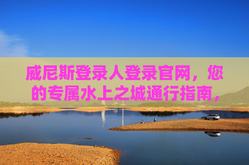 威尼斯登录人登录官网，您的专属水上之城通行指南，威尼斯登录人专属水上之城通行指南