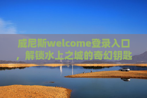 威尼斯welcome登录入口，解锁水上之城的奇幻钥匙，威尼斯入口，解锁水上之城的奇幻钥匙