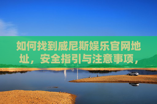 如何找到威尼斯娱乐官网地址，安全指引与注意事项，如何安全找到威尼斯娱乐官网地址及注意事项