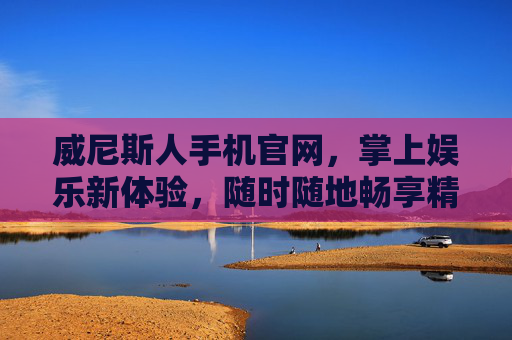 威尼斯人手机官网，掌上娱乐新体验，随时随地畅享精彩，威尼斯人手机官网，掌上娱乐新体验