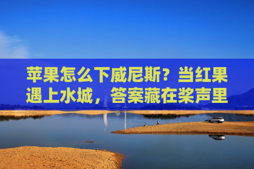 苹果怎么下威尼斯？当红果遇上水城，答案藏在桨声里，苹果赴威尼斯，桨声藏答案