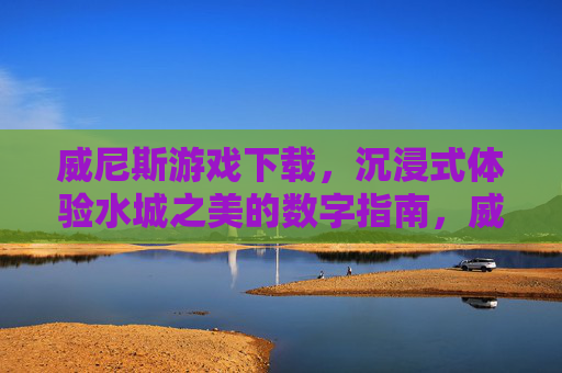 威尼斯游戏下载，沉浸式体验水城之美的数字指南，威尼斯游戏下载，沉浸式体验水城之美的数字指南