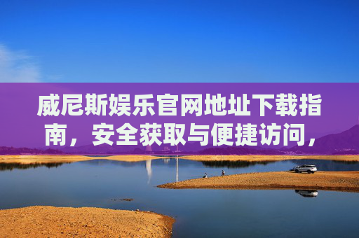 威尼斯娱乐官网地址下载指南，安全获取与便捷访问，威尼斯娱乐官网地址下载指南，安全获取与便捷访问