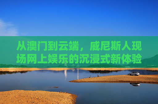 从澳门到云端，威尼斯人现场网上娱乐的沉浸式新体验，威尼斯人云端沉浸式，澳门现场娱乐新体验